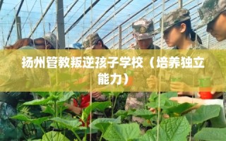 扬州管教叛逆孩子学校（培养独立能力）