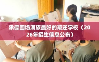 承德围场满族最好的叛逆学校（2026年招生信息公布）