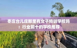枣庄台儿庄那里有女子特训学校吗：行业前十的学校推荐