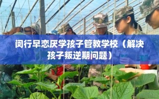 闵行早恋厌学孩子管教学校（解决孩子叛逆期问题）