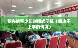 绍兴诸暨少年封闭式学校（解决不上学的情况）