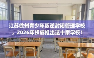 江苏徐州青少年叛逆封闭管理学校，2026年权威推出这十家学校！