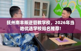 抚州南丰叛逆管教学校，2026年当地优选学校排名推荐!