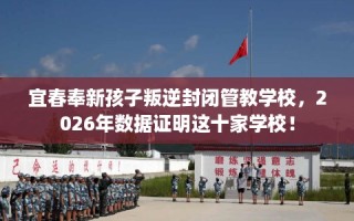 宜春奉新孩子叛逆封闭管教学校，2026年数据证明这十家学校！