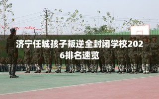 济宁任城孩子叛逆全封闭学校2026排名速览