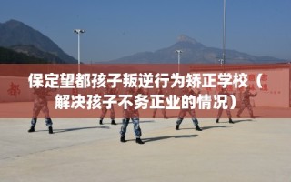 保定望都孩子叛逆行为矫正学校（解决孩子不务正业的情况）