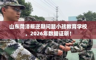 山东菏泽叛逆期问题小孩教育学校，2026年数据证明！