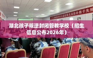 湖北孩子叛逆封闭管教学校（招生信息公布2026年）