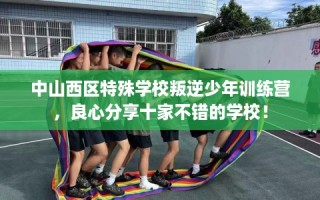 中山西区特殊学校叛逆少年训练营，良心分享十家不错的学校！