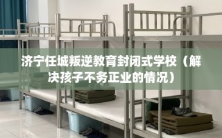 济宁任城叛逆教育封闭式学校（解决孩子不务正业的情况）