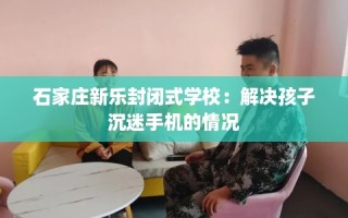 石家庄新乐封闭式学校：解决孩子沉迷手机的情况