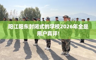 阳江阳东封闭式的学校2026年全是用户真评!