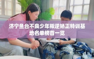 济宁鱼台不良少年叛逆矫正特训基地名单榜首一览