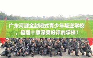 广东河源全封闭式青少年叛逆学校，梳理十家深受好评的学校！