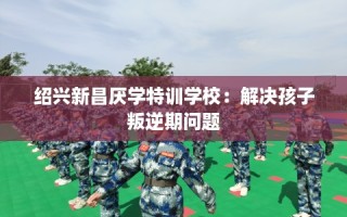 绍兴新昌厌学特训学校：解决孩子叛逆期问题