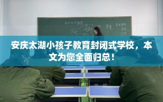 安庆太湖小孩子教育封闭式学校，本文为您全面归总！
