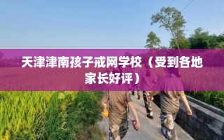 天津津南孩子戒网学校（受到各地家长好评）