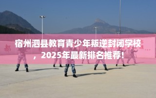 宿州泗县教育青少年叛逆封闭学校，2025年最新排名推荐!