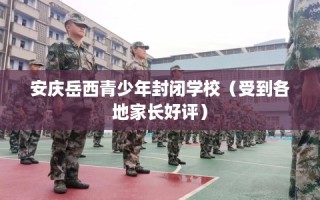 安庆岳西青少年封闭学校（受到各地家长好评）