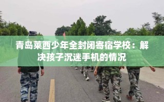 青岛莱西少年全封闭寄宿学校：解决孩子沉迷手机的情况