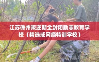 江苏徐州叛逆期全封闭励志教育学校（精选戒网瘾特训学校）
