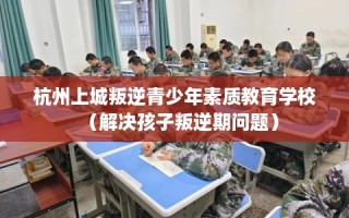 杭州上城叛逆青少年素质教育学校（解决孩子叛逆期问题）