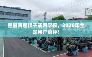 宜昌问题孩子戒网学校，2026年全是用户真评!