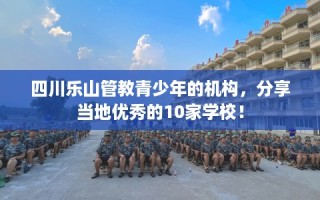 四川乐山管教青少年的机构，分享当地优秀的10家学校！