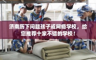 济南历下问题孩子戒网瘾学校，给您推荐十家不错的学校！