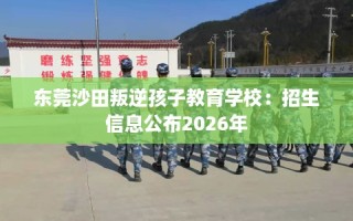 东莞沙田叛逆孩子教育学校：招生信息公布2026年