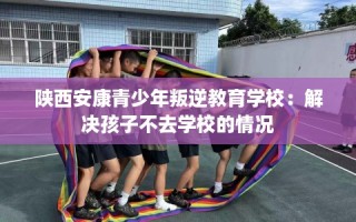 陕西安康青少年叛逆教育学校：解决孩子不去学校的情况