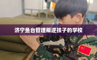 济宁鱼台管理叛逆孩子的学校