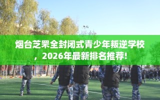 烟台芝罘全封闭式青少年叛逆学校，2026年最新排名推荐!
