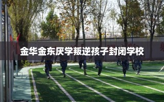 金华金东厌学叛逆孩子封闭学校