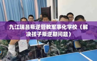 九江瑞昌叛逆管教军事化学校（解决孩子叛逆期问题）