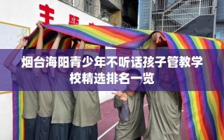 烟台海阳青少年不听话孩子管教学校精选排名一览