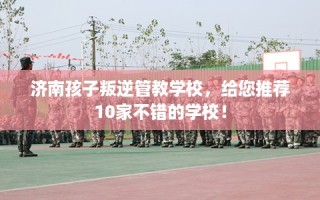 济南孩子叛逆管教学校，给您推荐10家不错的学校！