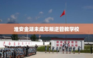 淮安金湖未成年叛逆管教学校