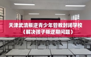 天津武清叛逆青少年管教封闭学校（解决孩子叛逆期问题）