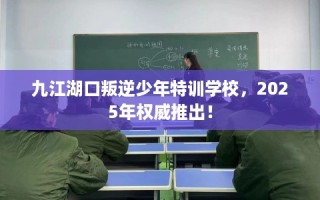 九江湖口叛逆少年特训学校，2025年权威推出！