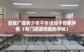 宣城广德青少年不听话孩子管教学校（专门戒游戏瘾的学校）
