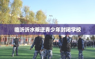 临沂沂水叛逆青少年封闭学校