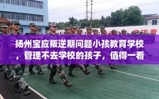 扬州宝应叛逆期问题小孩教育学校，管理不去学校的孩子，值得一看！