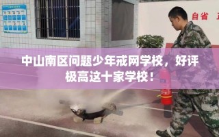 中山南区问题少年戒网学校，好评极高这十家学校！