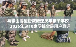 马鞍山博望管教叛逆厌学孩子学校，2025年这10家学校全是用户真评!