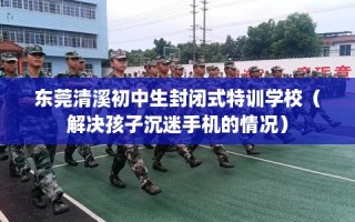 东莞清溪初中生封闭式特训学校（解决孩子沉迷手机的情况）