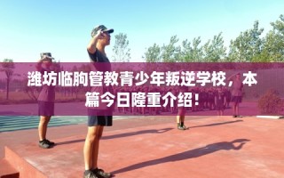 潍坊临朐管教青少年叛逆学校，本篇今日隆重介绍！