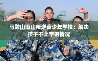 马鞍山雨山叛逆青少年学校：解决孩子不上学的情况