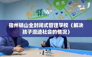 宿州砀山全封闭式管理学校（解决孩子混迹社会的情况）