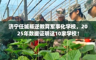 济宁任城叛逆教育军事化学校，2025年数据证明这10家学校！